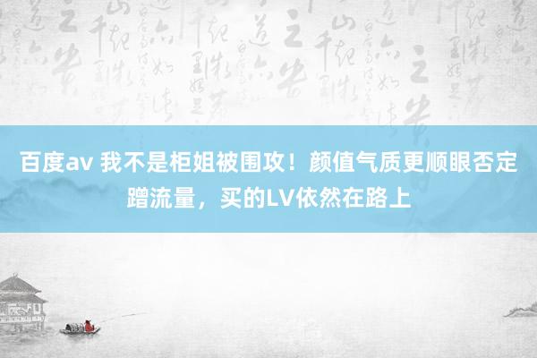 百度av 我不是柜姐被围攻！颜值气质更顺眼否定蹭流量，买的LV依然在路上