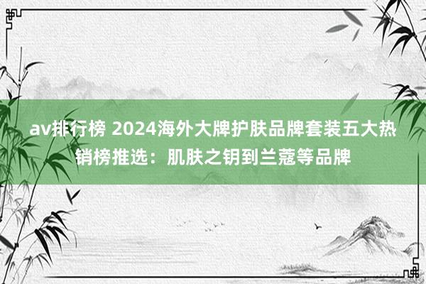 av排行榜 2024海外大牌护肤品牌套装五大热销榜推选：肌肤之钥到兰蔻等品牌