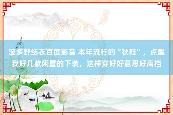 波多野结衣百度影音 本年流行的“秋鞋”，点醒我好几款闲置的下装，这样穿好好意思好高档