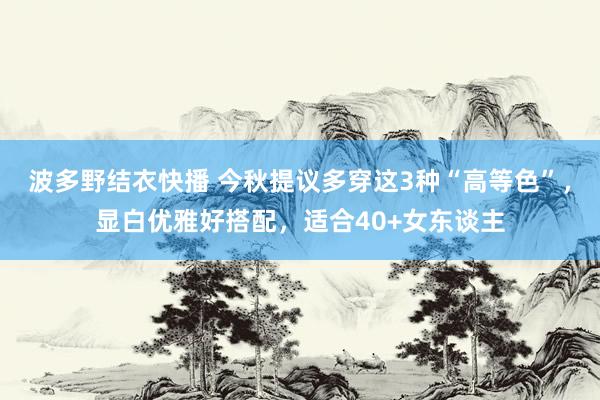 波多野结衣快播 今秋提议多穿这3种“高等色”，显白优雅好搭配，适合40+女东谈主