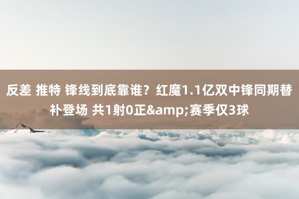 反差 推特 锋线到底靠谁？红魔1.1亿双中锋同期替补登场 共1射0正&赛季仅3球