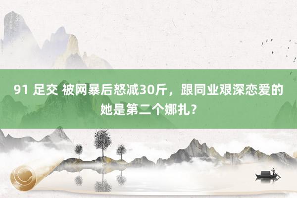 91 足交 被网暴后怒减30斤，跟同业艰深恋爱的她是第二个娜扎？