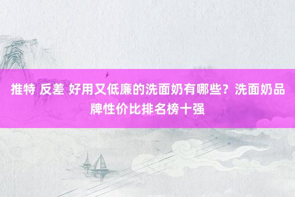 推特 反差 好用又低廉的洗面奶有哪些？洗面奶品牌性价比排名榜十强