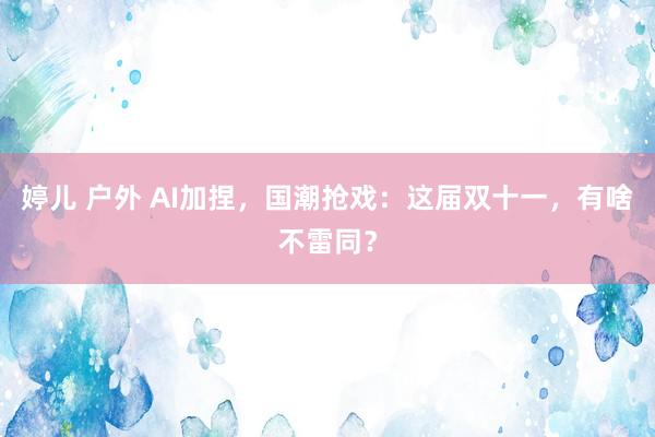 婷儿 户外 AI加捏，国潮抢戏：这届双十一，有啥不雷同？