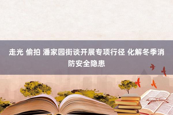 走光 偷拍 潘家园街谈开展专项行径 化解冬季消防安全隐患