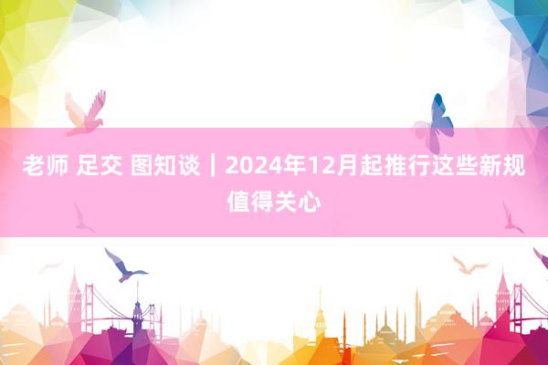 老师 足交 图知谈｜2024年12月起推行这些新规值得关心