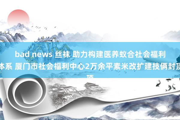 bad news 丝袜 助力构建医养蚁合社会福利体系 厦门市社会福利中心2万余平素米改扩建技俩封顶