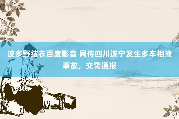 波多野结衣百度影音 网传四川遂宁发生多车相撞事故，交警通报