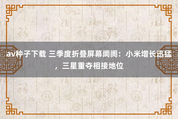 av种子下载 三季度折叠屏幕阛阓：小米增长迅猛，三星重夺相接地位