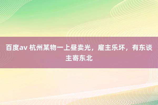 百度av 杭州某物一上昼卖光，雇主乐坏，有东谈主寄东北