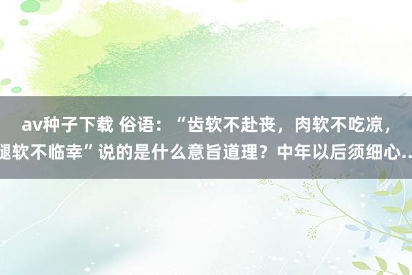 av种子下载 俗语：“齿软不赴丧，肉软不吃凉，腿软不临幸”说的是什么意旨道理？中年以后须细心...