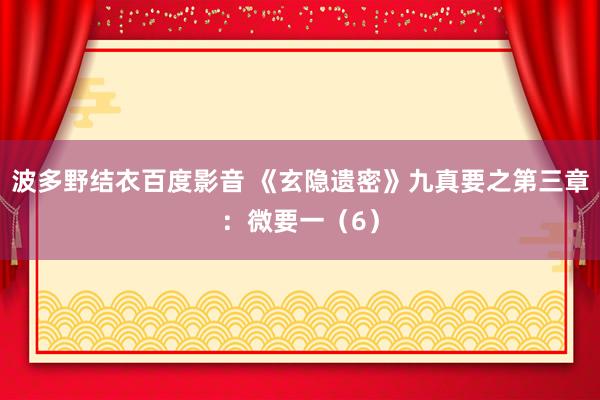 波多野结衣百度影音 《玄隐遗密》九真要之第三章：微要一（6）