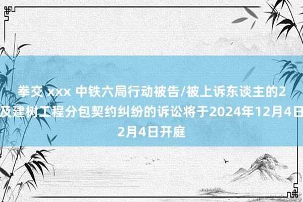 拳交 xxx 中铁六局行动被告/被上诉东谈主的2起触及建树工程分包契约纠纷的诉讼将于2024年12月4日开庭