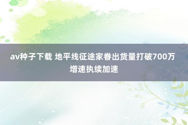 av种子下载 地平线征途家眷出货量打破700万 增速执续加速