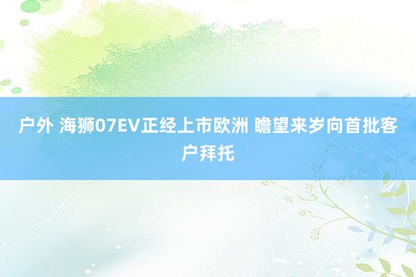 户外 海狮07EV正经上市欧洲 瞻望来岁向首批客户拜托