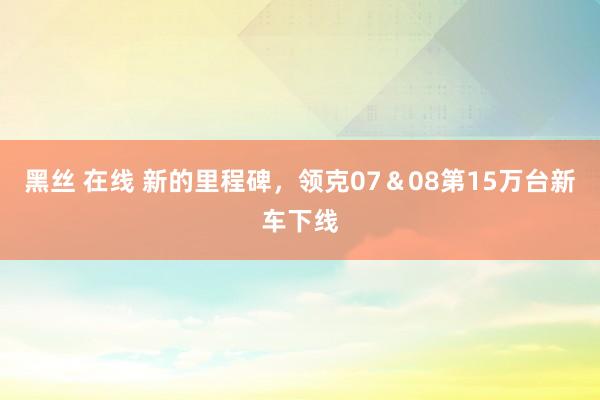 黑丝 在线 新的里程碑，领克07＆08第15万台新车下线