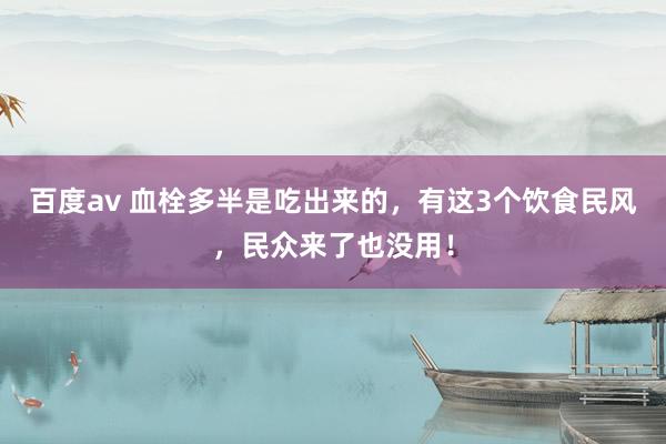 百度av 血栓多半是吃出来的，有这3个饮食民风，民众来了也没用！