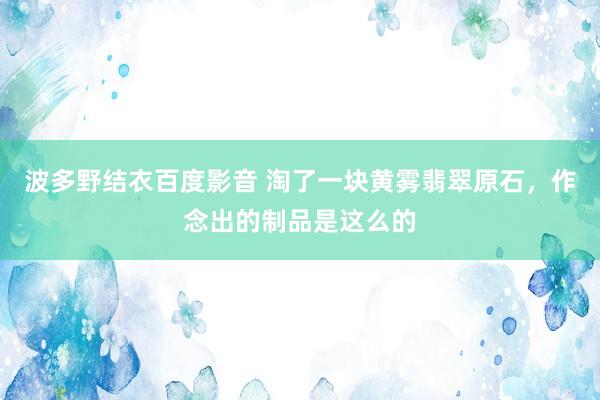 波多野结衣百度影音 淘了一块黄雾翡翠原石，作念出的制品是这么的