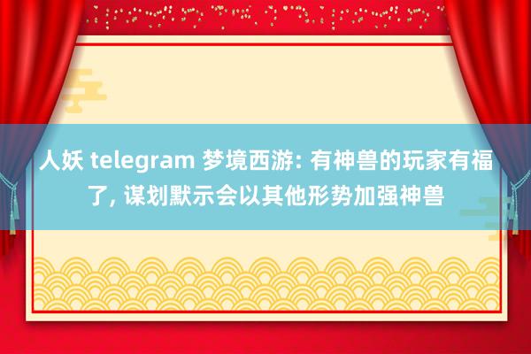 人妖 telegram 梦境西游: 有神兽的玩家有福了， 谋划默示会以其他形势加强神兽