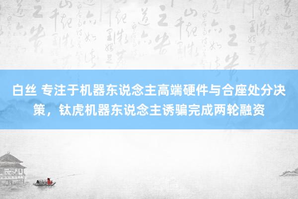 白丝 专注于机器东说念主高端硬件与合座处分决策，钛虎机器东说念主诱骗完成两轮融资