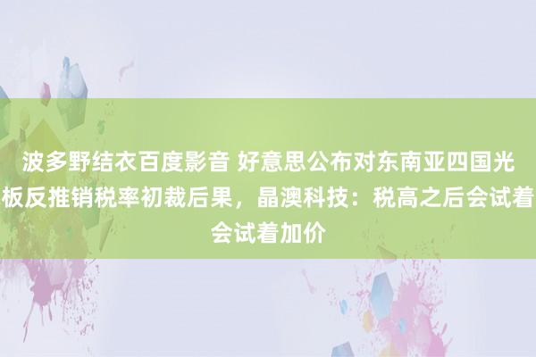 波多野结衣百度影音 好意思公布对东南亚四国光伏电板反推销税率初裁后果，晶澳科技：税高之后会试着加价