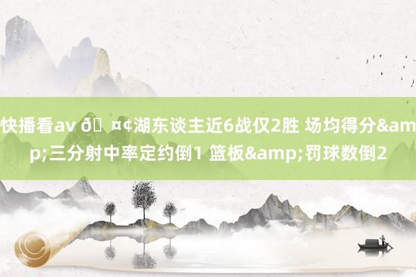 快播看av 🤢湖东谈主近6战仅2胜 场均得分&三分射中率定约倒1 篮板&罚球数倒2