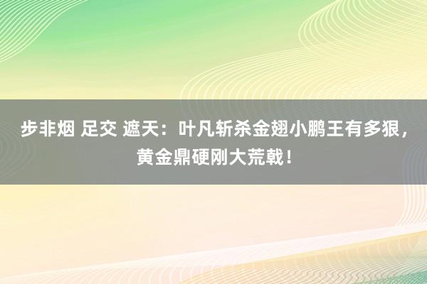 步非烟 足交 遮天：叶凡斩杀金翅小鹏王有多狠，黄金鼎硬刚大荒戟！