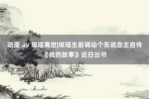 动漫 av 琼瑶离世|琼瑶生前调动个东说念主自传《我的故事》近日出书