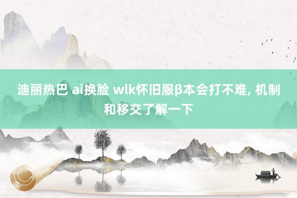 迪丽热巴 ai换脸 wlk怀旧服β本会打不难， 机制和移交了解一下