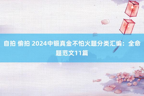 自拍 偷拍 2024中锻真金不怕火题分类汇编：全命题范文11篇