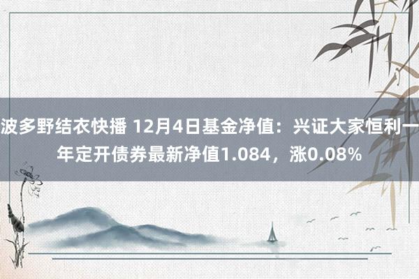 波多野结衣快播 12月4日基金净值：兴证大家恒利一年定开债券最新净值1.084，涨0.08%