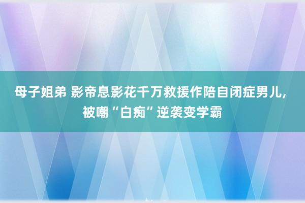 母子姐弟 影帝息影花千万救援作陪自闭症男儿， 被嘲“白痴”逆袭变学霸