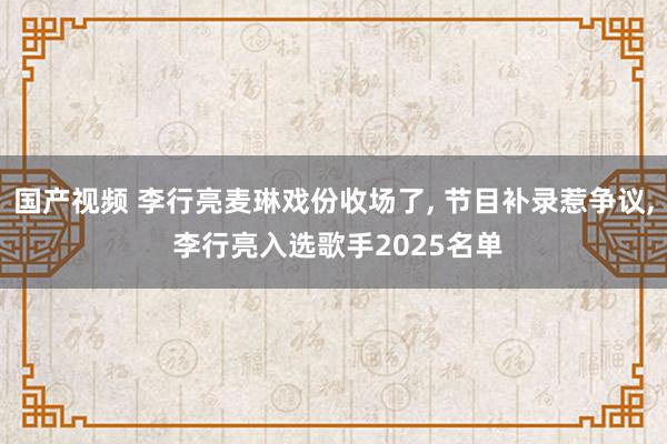 国产视频 李行亮麦琳戏份收场了， 节目补录惹争议， 李行亮入选歌手2025名单