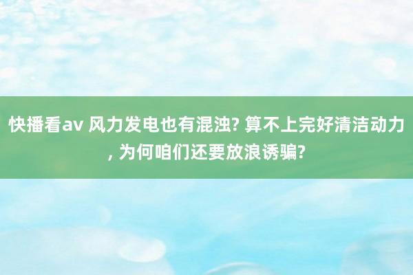 快播看av 风力发电也有混浊? 算不上完好清洁动力， 为何咱们还要放浪诱骗?