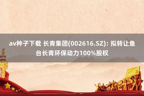 av种子下载 长青集团(002616.SZ): 拟转让鱼台长青环保动力100%股权