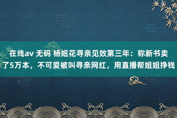 在线av 无码 杨妞花寻亲见效第三年：称新书卖了5万本，不可爱被叫寻亲网红，用直播帮姐姐挣钱