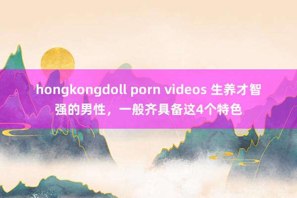 hongkongdoll porn videos 生养才智强的男性，一般齐具备这4个特色