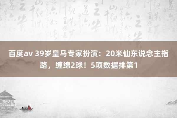 百度av 39岁皇马专家扮演：20米仙东说念主指路，缠绵2球！5项数据排第1