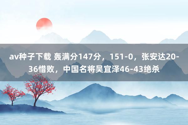 av种子下载 轰满分147分，151-0，张安达20-36惜败，中国名将吴宜泽46-43绝杀