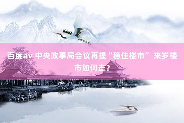 百度av 中央政事局会议再提“稳住楼市” 来岁楼市如何走？