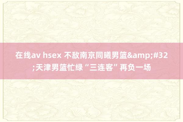 在线av hsex 不敌南京同曦男篮&#32;天津男篮忙绿“三连客”再负一场