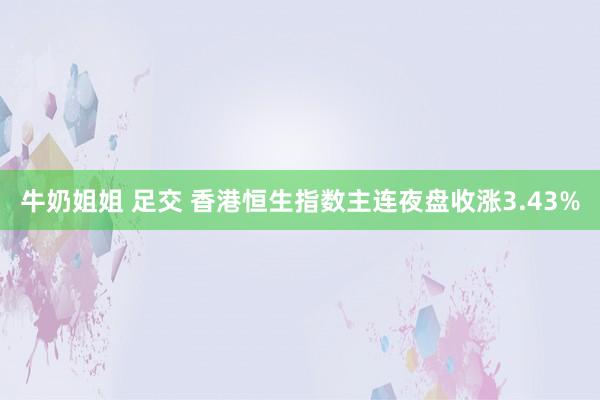 牛奶姐姐 足交 香港恒生指数主连夜盘收涨3.43%