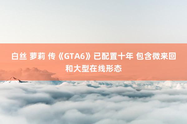 白丝 萝莉 传《GTA6》已配置十年 包含微来回和大型在线形态