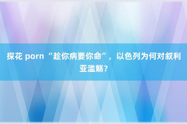 探花 porn “趁你病要你命”，以色列为何对叙利亚滥觞？