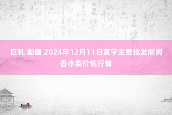 巨乳 動画 2024年12月11日寰宇主要批发阛阓香水梨价钱行情