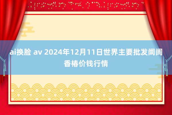 ai换脸 av 2024年12月11日世界主要批发阛阓香椿价钱行情