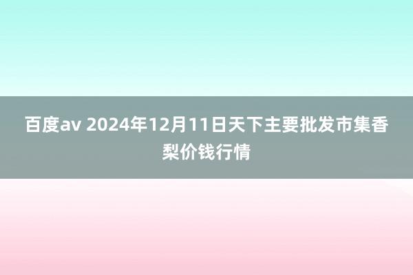 百度av 2024年12月11日天下主要批发市集香梨价钱行情