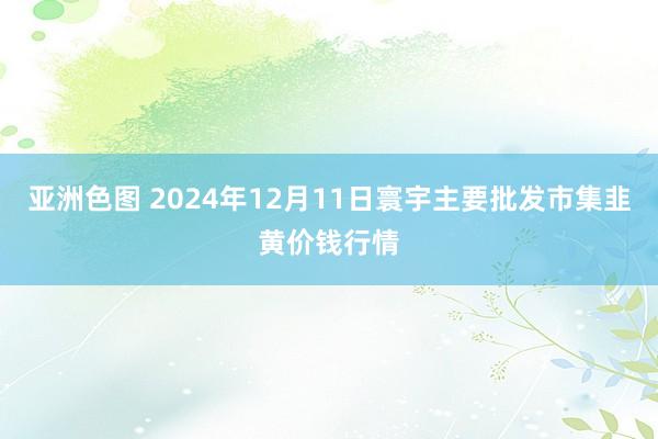 亚洲色图 2024年12月11日寰宇主要批发市集韭黄价钱行情