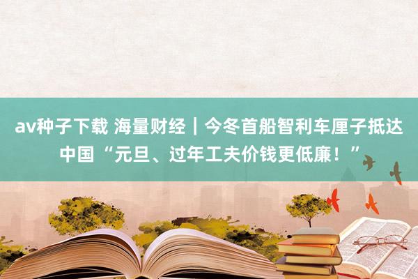 av种子下载 海量财经｜今冬首船智利车厘子抵达中国 “元旦、过年工夫价钱更低廉！”