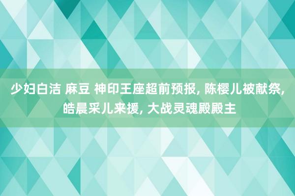 少妇白洁 麻豆 神印王座超前预报， 陈樱儿被献祭， 皓晨采儿来援， 大战灵魂殿殿主